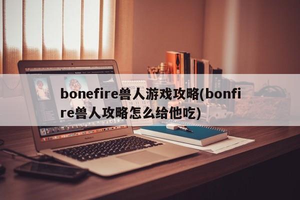 bonefire兽人游戏攻略(bonfire兽人攻略怎么给他吃)